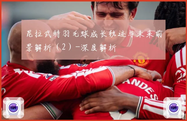 昆拉武特羽毛球成长轨迹与未来前景解析（2）-深度解析