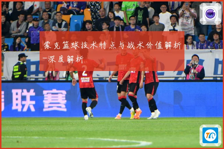 蒙克篮球技术特点与战术价值解析-深度解析