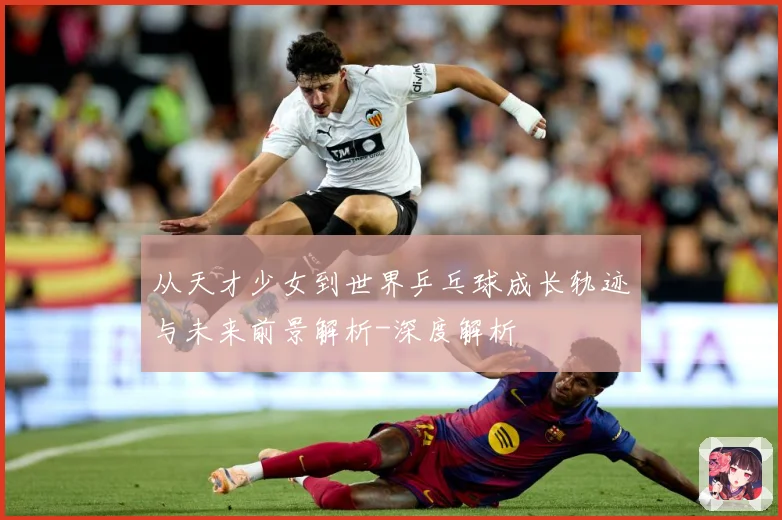 从天才少女到世界乒乓球成长轨迹与未来前景解析-深度解析