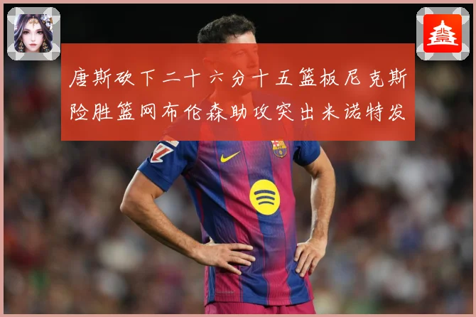 唐斯砍下二十六分十五篮板尼克斯险胜篮网布伦森助攻突出米诺特发赛场复盘-深度解析