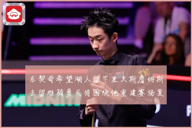 东契奇希望湖人留下里夫斯詹姆斯去留难骑勇或将围绕他重建赛场复盘-深度解析