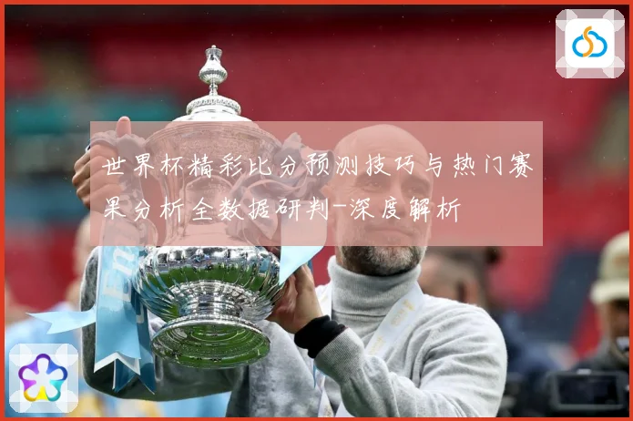 世界杯精彩比分预测技巧与热门赛果分析全数据研判-深度解析