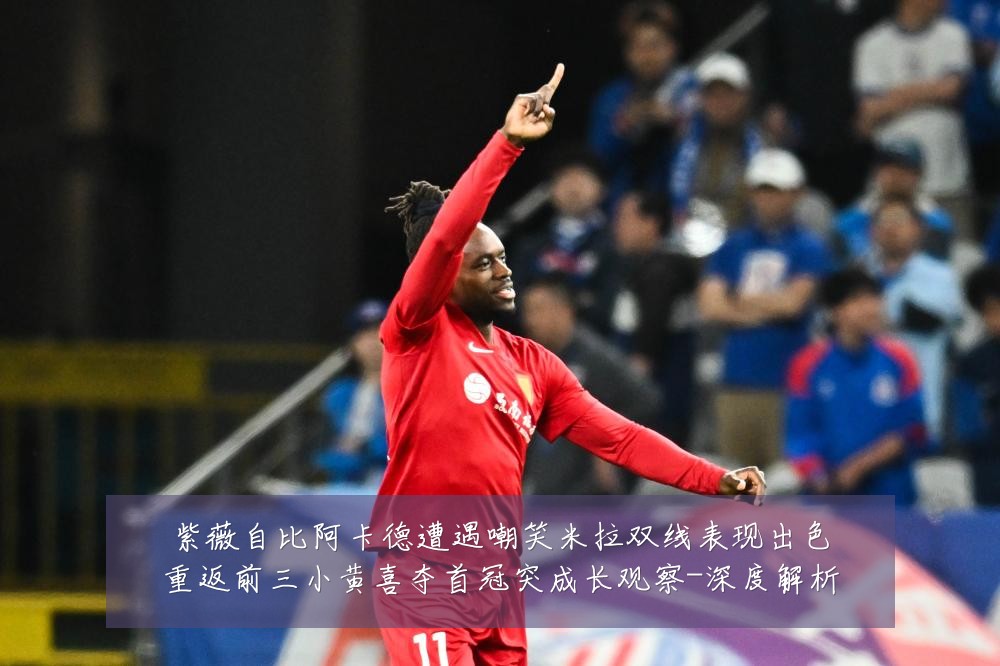 紫薇自比阿卡德遭遇嘲笑米拉双线表现出色重返前三小黄喜夺首冠突成长观察-深度解析
