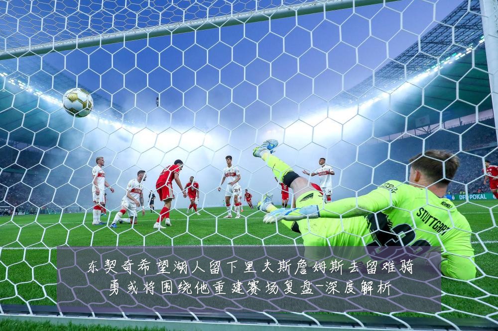 东契奇希望湖人留下里夫斯詹姆斯去留难骑勇或将围绕他重建赛场复盘-深度解析